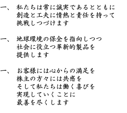 １．私たちは常に誠実であるとともに創造と工夫に情熱と責任を持って挑戦しつづけます　２．地球環境の保全を指向しつつ社会に役立つ革新的製品を提供します　３．お客様には心からの満足を株主の方々には共感をそして私たちは働く喜びを実現していくことに最善を尽くします